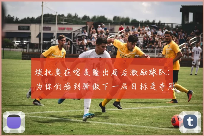 埃托奥在喀麦隆出局后激励球队：为你们感到骄傲下一届目标是夺冠