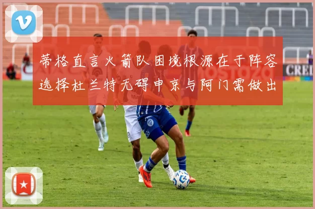 蒂格直言火箭队困境根源在于阵容选择杜兰特无碍申京与阿门需做出取舍