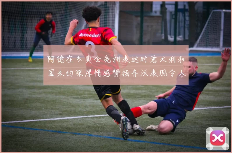 阿德在冬奥会亮相表达对意大利和国米的深厚情感赞扬齐沃表现令人惊喜