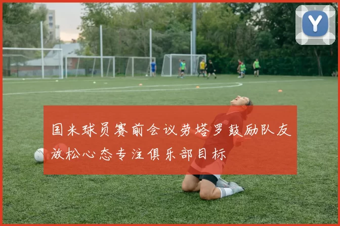 国米球员赛前会议劳塔罗鼓励队友放松心态专注俱乐部目标