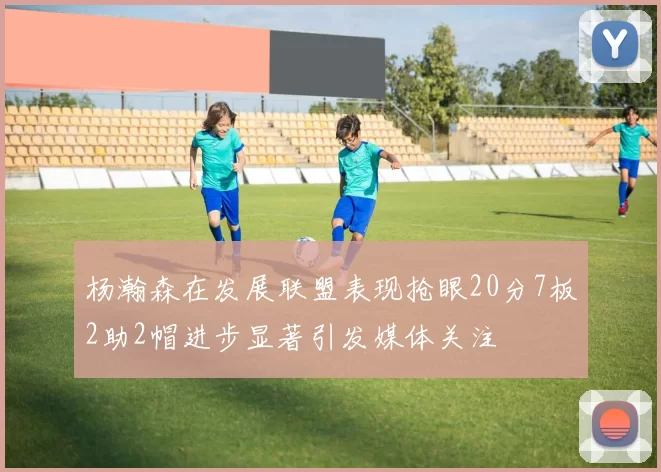 杨瀚森在发展联盟表现抢眼20分7板2助2帽进步显著引发媒体关注