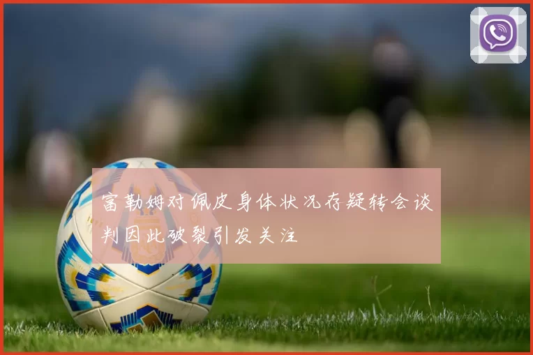 富勒姆对佩皮身体状况存疑转会谈判因此破裂引发关注