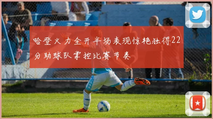 哈登火力全开半场表现惊艳独得22分助球队掌控比赛节奏