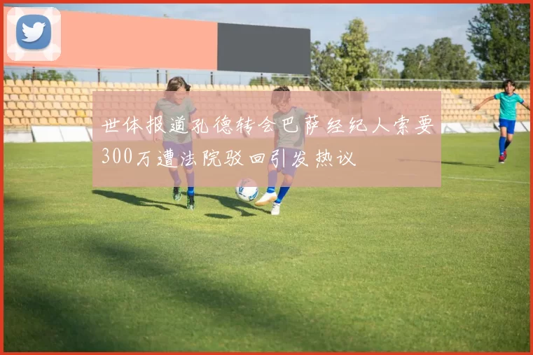 世体报道孔德转会巴萨经纪人索要300万遭法院驳回引发热议