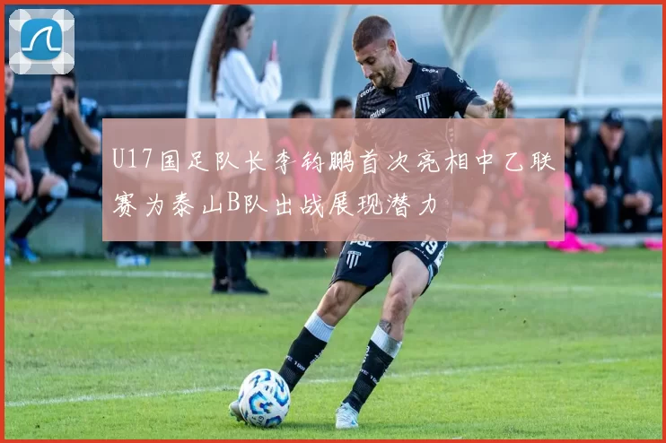 U17国足队长李钧鹏首次亮相中乙联赛为泰山B队出战展现潜力