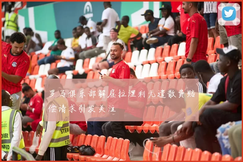 罗马俱乐部解雇拉涅利无遣散费赔偿请求引发关注