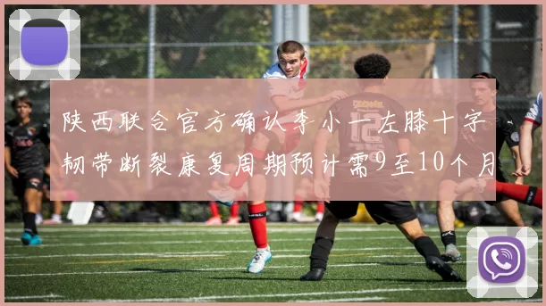 陕西联合官方确认李小一左膝十字韧带断裂康复周期预计需9至10个月