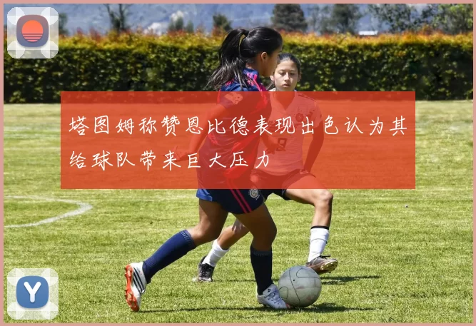 塔图姆称赞恩比德表现出色认为其给球队带来巨大压力