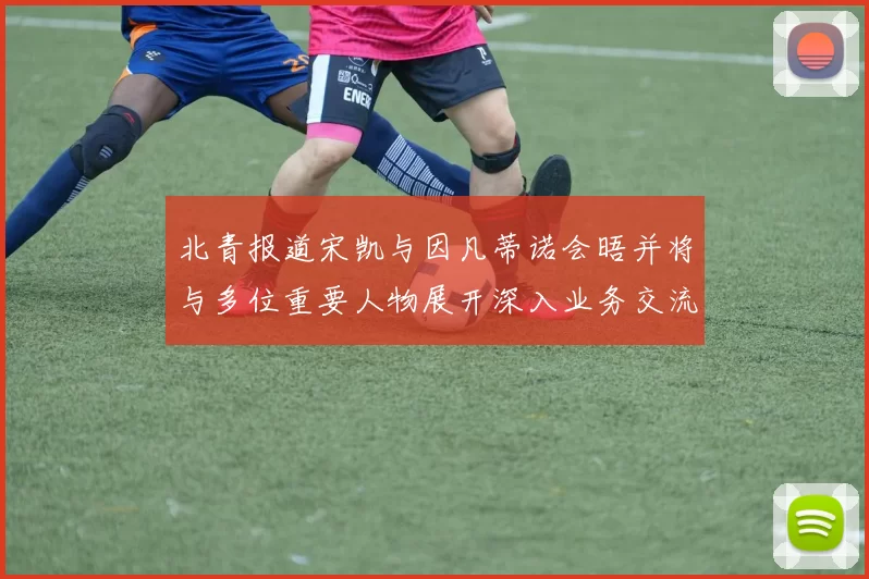 北青报道宋凯与因凡蒂诺会晤并将与多位重要人物展开深入业务交流