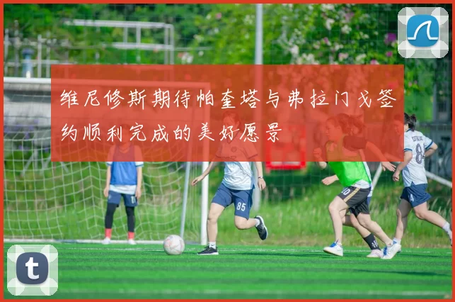 维尼修斯期待帕奎塔与弗拉门戈签约顺利完成的美好愿景