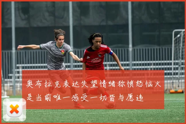 奥布拉克表达失望情绪称愤怒恼火是当前唯一感受一切皆与愿违