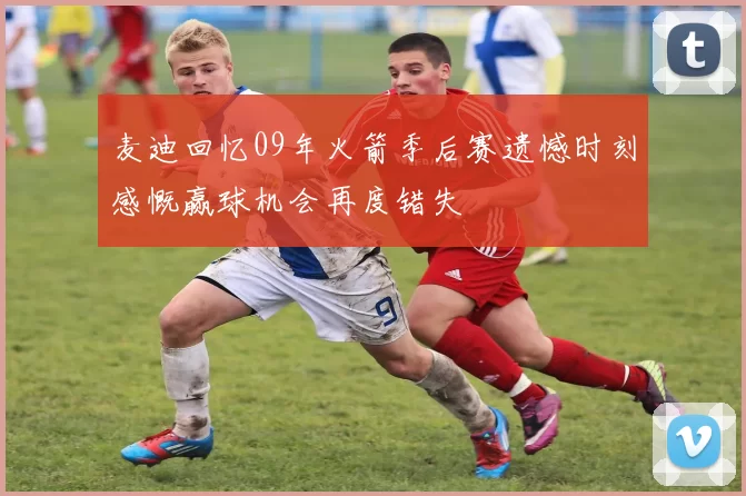 麦迪回忆09年火箭季后赛遗憾时刻感慨赢球机会再度错失