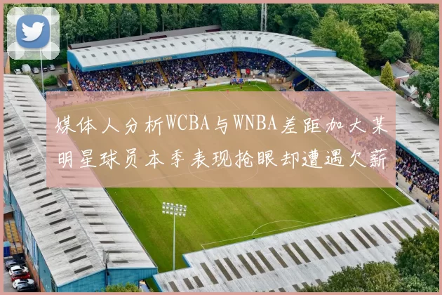 媒体人分析WCBA与WNBA差距加大某明星球员本季表现抢眼却遭遇欠薪困扰