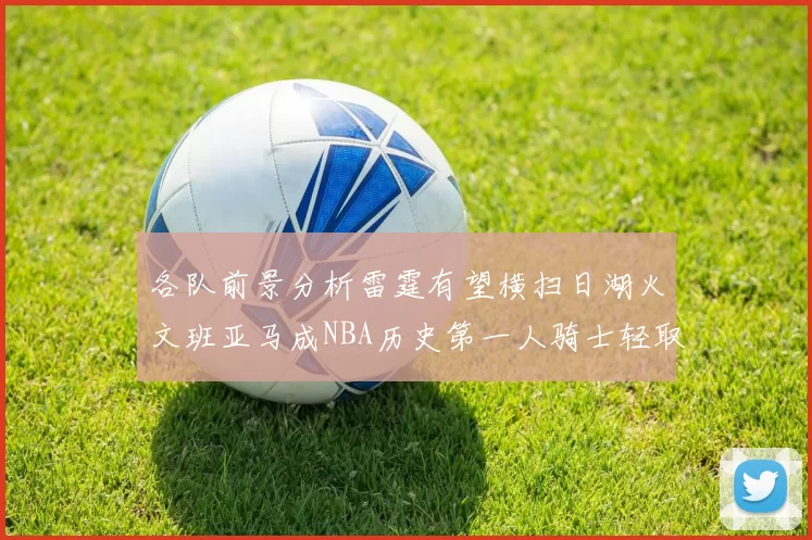 各队前景分析雷霆有望横扫日湖火文班亚马成NBA历史第一人骑士轻取猛龙