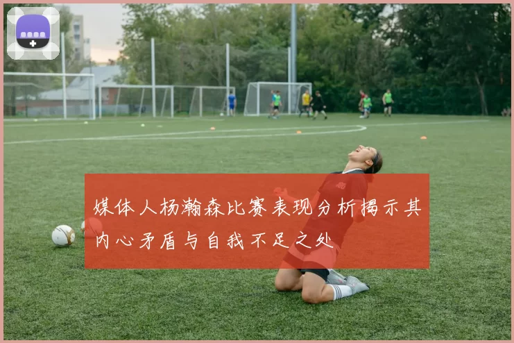 媒体人杨瀚森比赛表现分析揭示其内心矛盾与自我不足之处