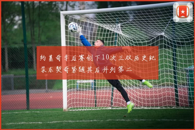约基奇季后赛创下10次三双历史纪录东契奇紧随其后并列第二