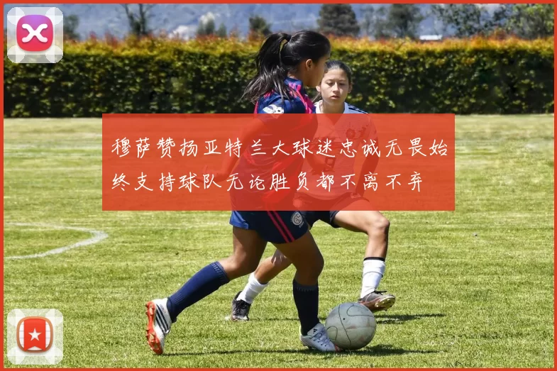 穆萨赞扬亚特兰大球迷忠诚无畏始终支持球队无论胜负都不离不弃