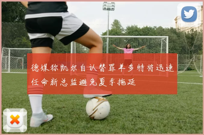 德媒称凯尔自认替罪羊多特将迅速任命新总监避免夏季拖延