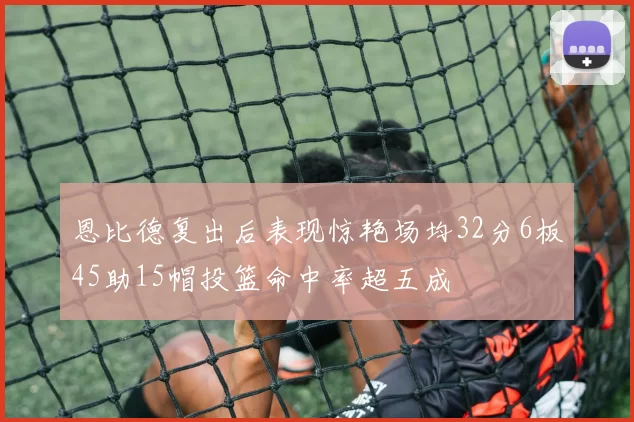 恩比德复出后表现惊艳场均32分6板45助15帽投篮命中率超五成