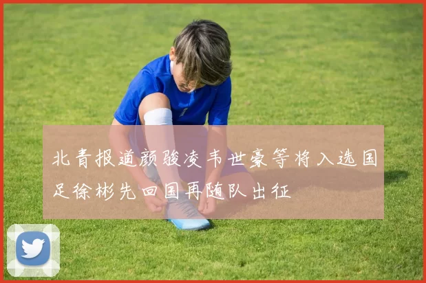北青报道颜骏凌韦世豪等将入选国足徐彬先回国再随队出征