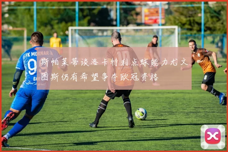 斯帕莱蒂谈洛卡特利点球能力尤文图斯仍有希望争夺欧冠资格