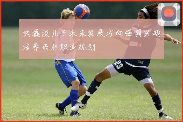武磊谈儿子未来发展方向强调兴趣培养而非职业规划